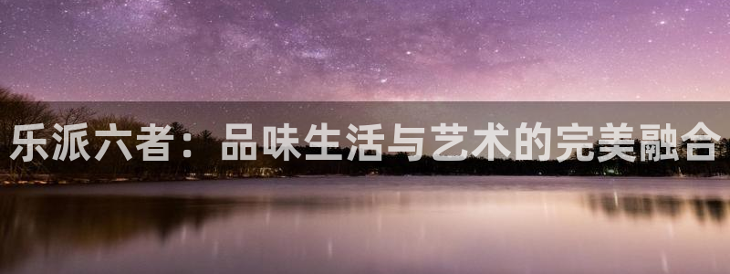 辉达娱乐官网地址：乐派六者：品味生活与艺术的完美融合