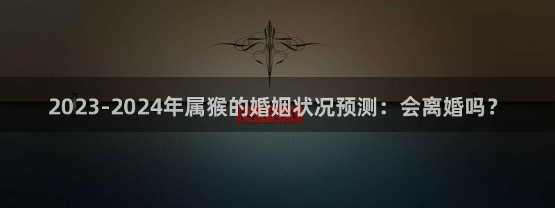 辉达娱乐ccm赏金女王：2023-2024年属猴的婚姻状况预测：会离婚吗？
